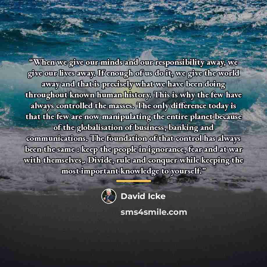 “When we give our minds and our responsibility away, we give our lives away. If enough of us do it, we give the world away and that is precisely what we have been doing throughout known human history. This is why the few have always controlled the masses. The only difference today is that the few…” quote by David Icke