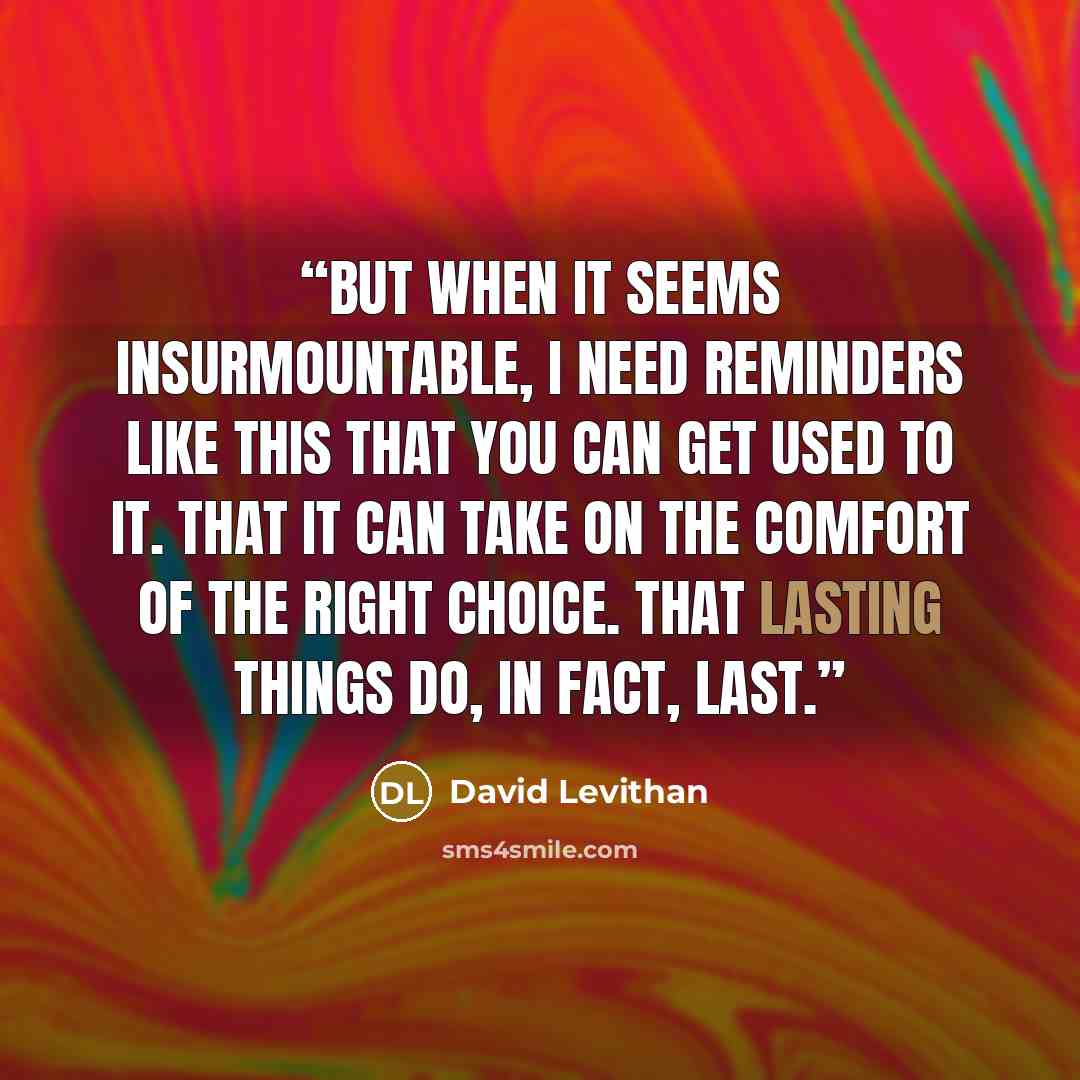 “But when it seems insurmountable, I need reminders like this that you can get used to it. That it can take on the comfort of the right choice. That lasting things do, in fact, last.” quote by David Levithan