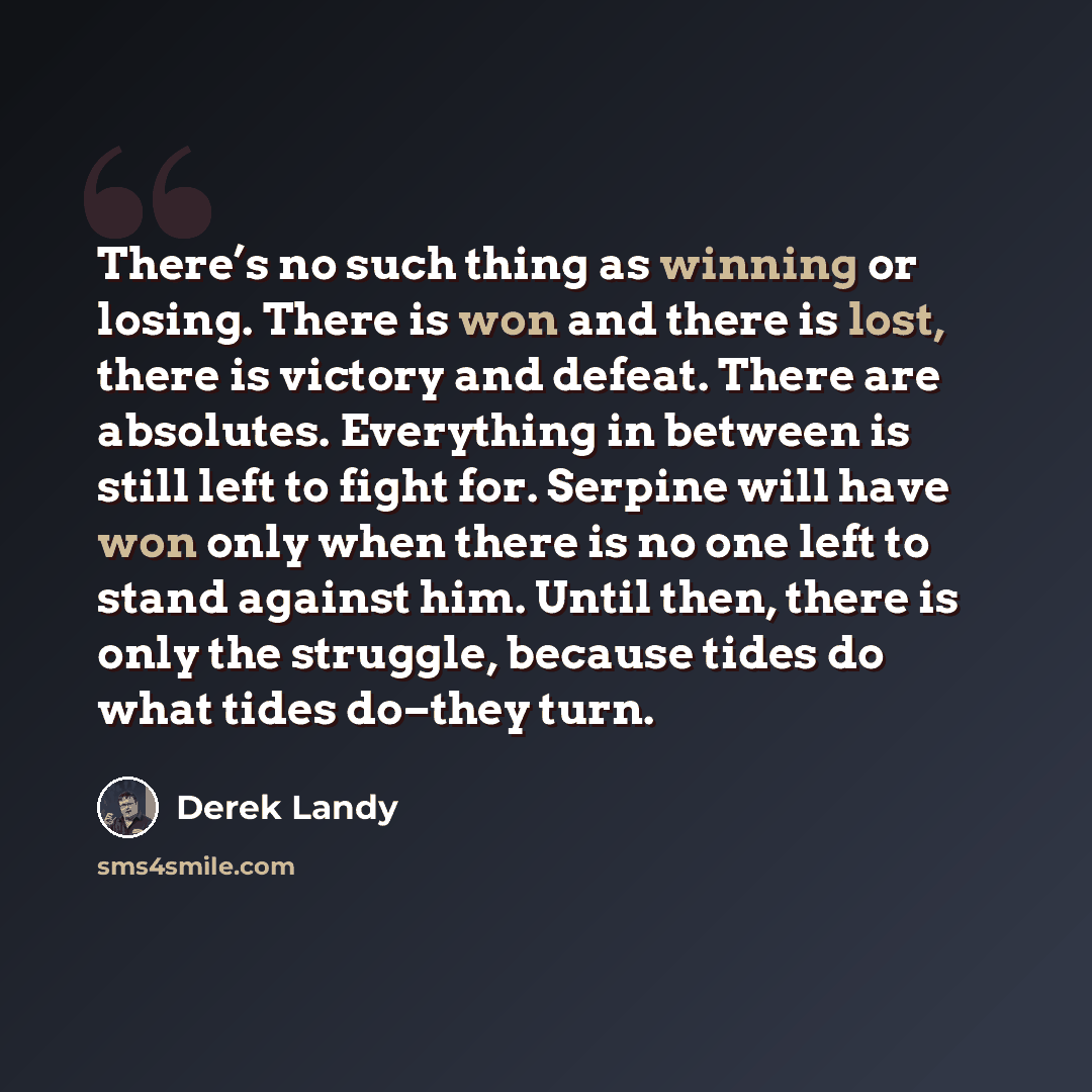 “There’s no such thing as winning or losing. There is won and there is lost, there is victory and defeat. There are absolutes. Everything in between is still left to fight for. Serpine will have won only when there is no one left to stand against him. Until then, there is only the struggle, because…” quote by Derek Landy