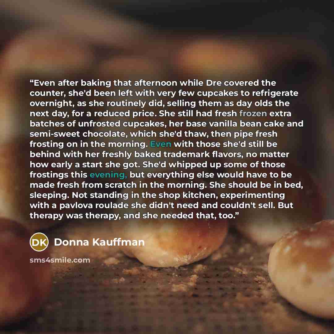 “Even after baking that afternoon while Dre covered the counter, she'd been left with very few cupcakes to refrigerate overnight, as she routinely did, selling them as day olds the next day, for a reduced price. She still had fresh frozen extra batches of unfrosted cupcakes, her base vanilla bean…” quote by Donna Kauffman