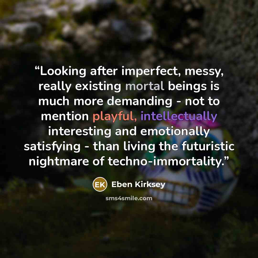 “Looking after imperfect, messy, really existing mortal beings is much more demanding - not to mention playful, intellectually interesting and emotionally satisfying - than living the futuristic nightmare of techno-immortality.” quote by Eben Kirksey