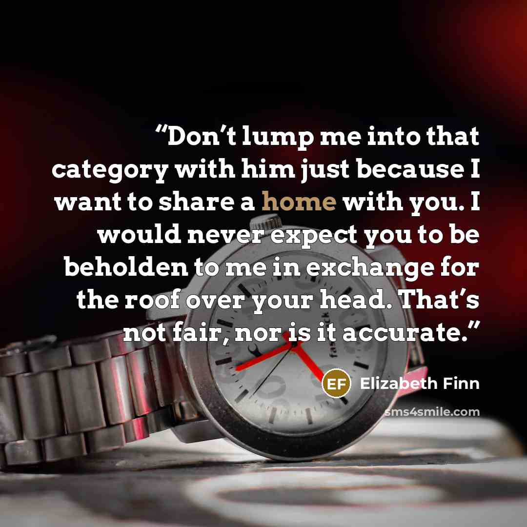 “Don’t lump me into that category with him just because I want to share a home with you. I would never expect you to be beholden to me in exchange for the roof over your head. That’s not fair, nor is it accurate.” quote by Elizabeth Finn