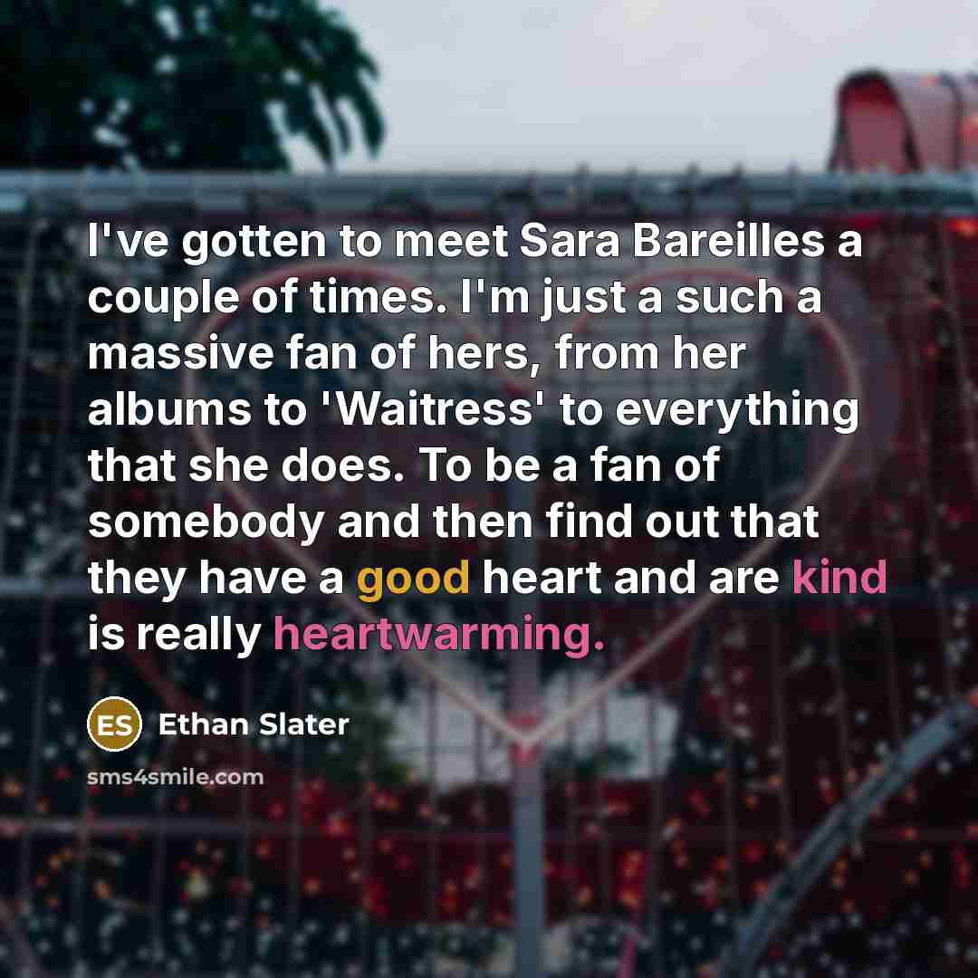 “I've gotten to meet Sara Bareilles a couple of times. I'm just a such a massive fan of hers, from her albums to 'Waitress' to everything that she does. To be a fan of somebody and then find out that they have a good heart and are kind is really heartwarming.” quote by Ethan Slater