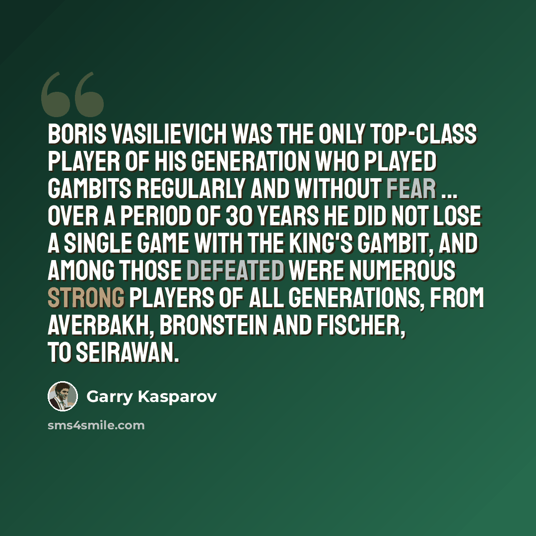 “Boris Vasilievich was the only top-class player of his generation who played gambits regularly and without fear ... Over a period of 30 years he did not lose a single game with the King's Gambit, and among those defeated were numerous strong players of all generations, from Averbakh, Bronstein and…” quote by Garry Kasparov