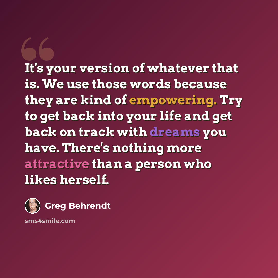 “It's your version of whatever that is. We use those words because they are kind of empowering. Try to get back into your life and get back on track with dreams you have. There's nothing more attractive than a person who likes herself.” quote by Greg Behrendt