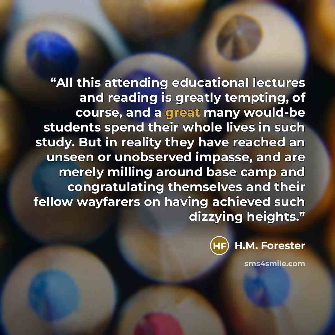 “All this attending educational lectures and reading is greatly tempting, of course, and a great many would-be students spend their whole lives in such study. But in reality they have reached an unseen or unobserved impasse, and are merely milling around base camp and congratulating themselves and…” quote by H.M. Forester