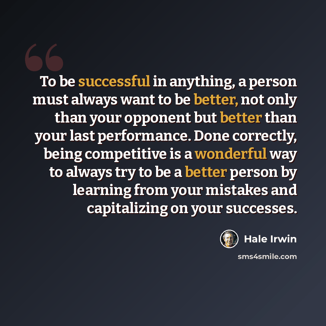 “To be successful in anything, a person must always want to be better, not only than your opponent but better than your last performance. Done correctly, being competitive is a wonderful way to always try to be a better person by learning from your mistakes and capitalizing on your successes.” quote by Hale Irwin