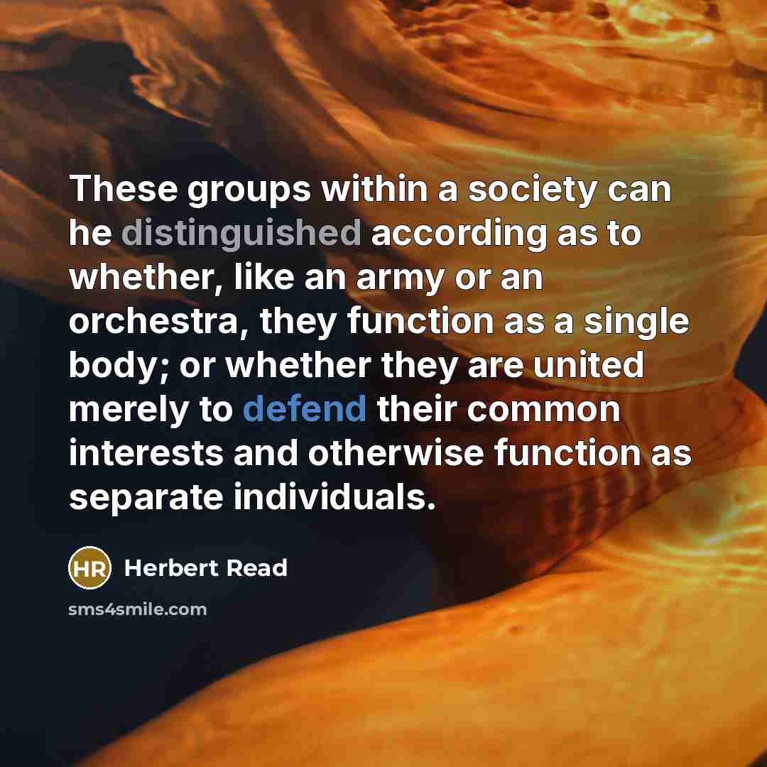“These groups within a society can he distinguished according as to whether, like an army or an orchestra, they function as a single body; or whether they are united merely to defend their common interests and otherwise function as separate individuals.” quote by Herbert Read