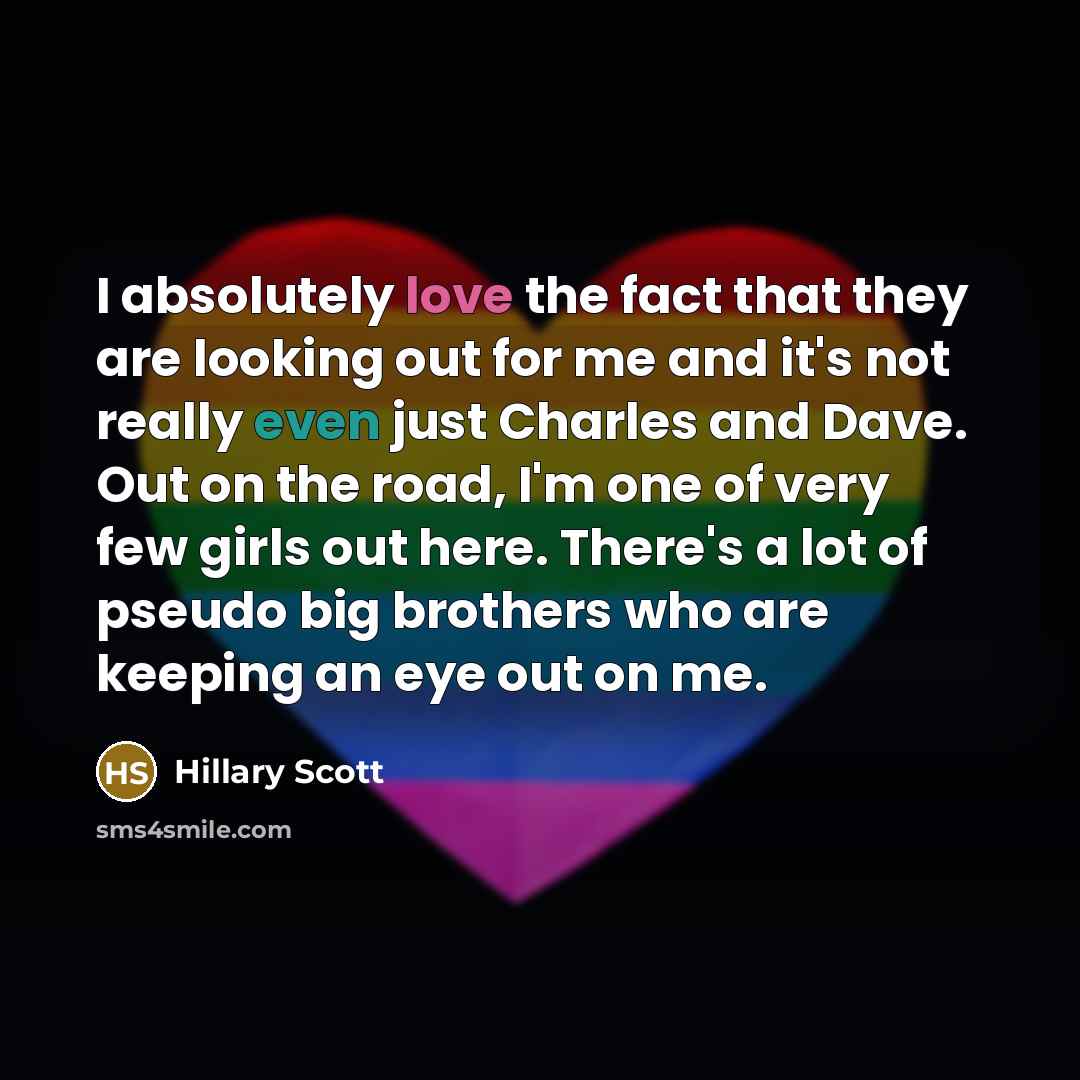 “I absolutely love the fact that they are looking out for me and it's not really even just Charles and Dave. Out on the road, I'm one of very few girls out here. There's a lot of pseudo big brothers who are keeping an eye out on me.” quote by Hillary Scott