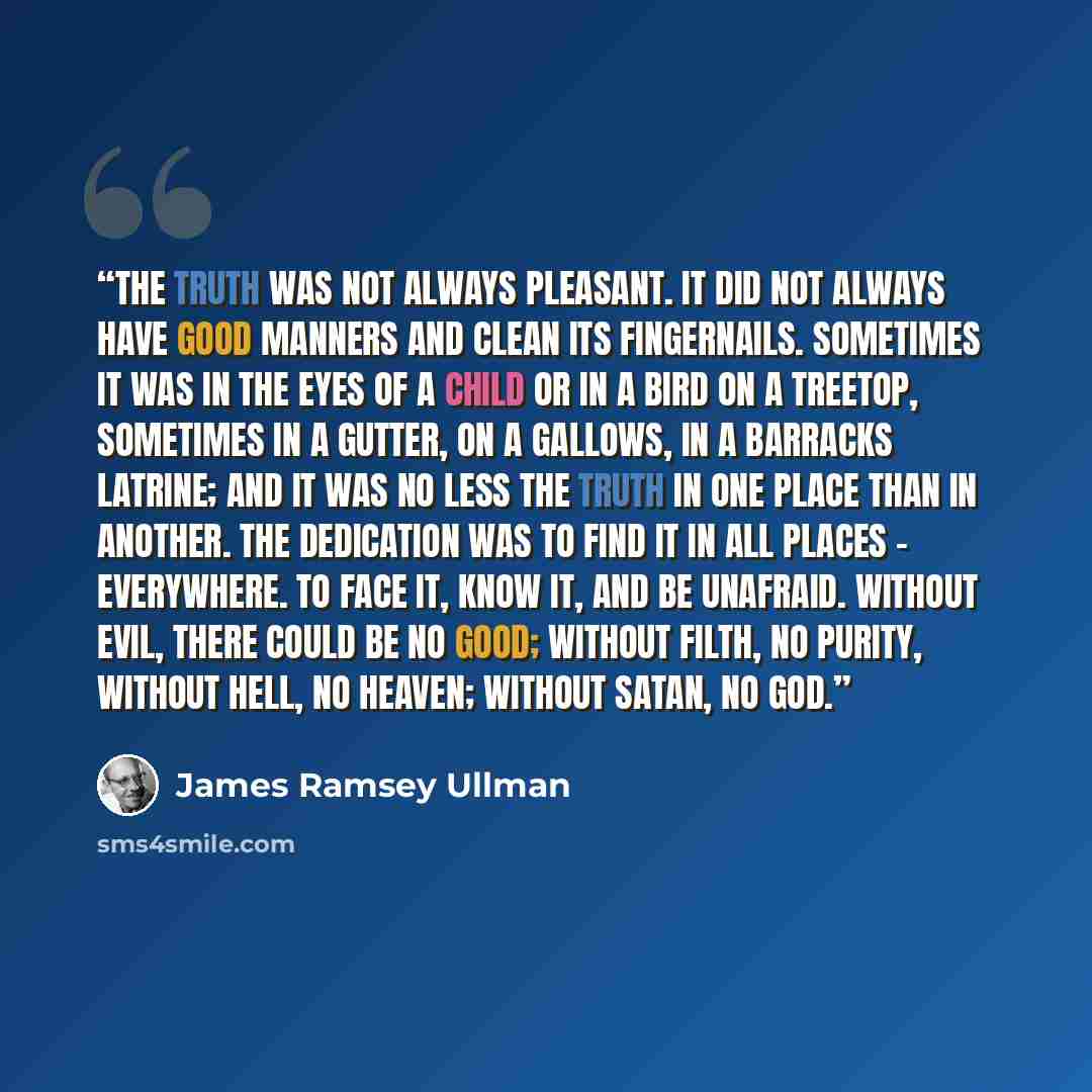 “The truth was not always pleasant. It did not always have good manners and clean its fingernails. Sometimes it was in the eyes of a child or in a bird on a treetop, sometimes in a gutter, on a gallows, in a barracks latrine; and it was no less the truth in one place than in another. The dedication…” quote by James Ramsey Ullman