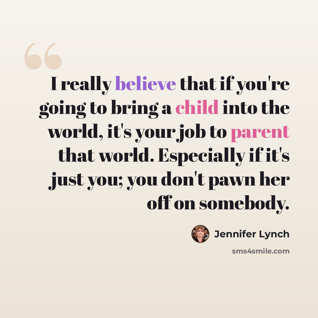 “I really believe that if you're going to bring a child into the world, it's your job to parent that world. Especially if it's just you; you don't pawn her off on somebody.” quote by Jennifer Lynch