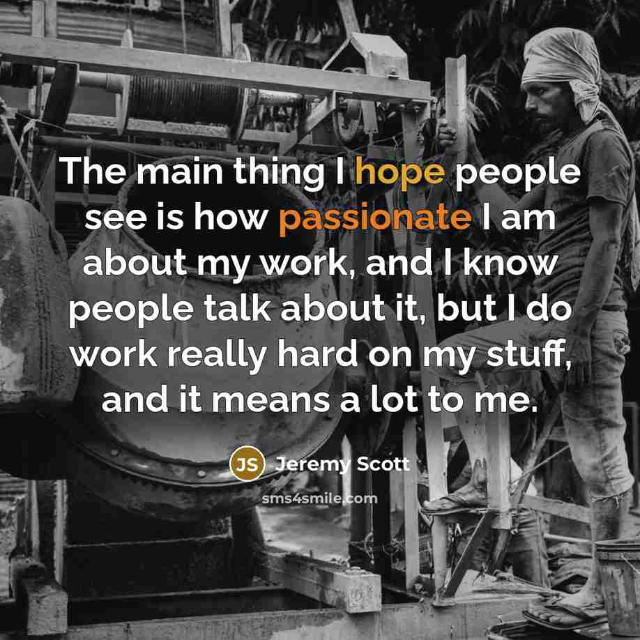 “The main thing I hope people see is how passionate I am about my work, and I know people talk about it, but I do work really hard on my stuff, and it means a lot to me.” quote by Jeremy Scott