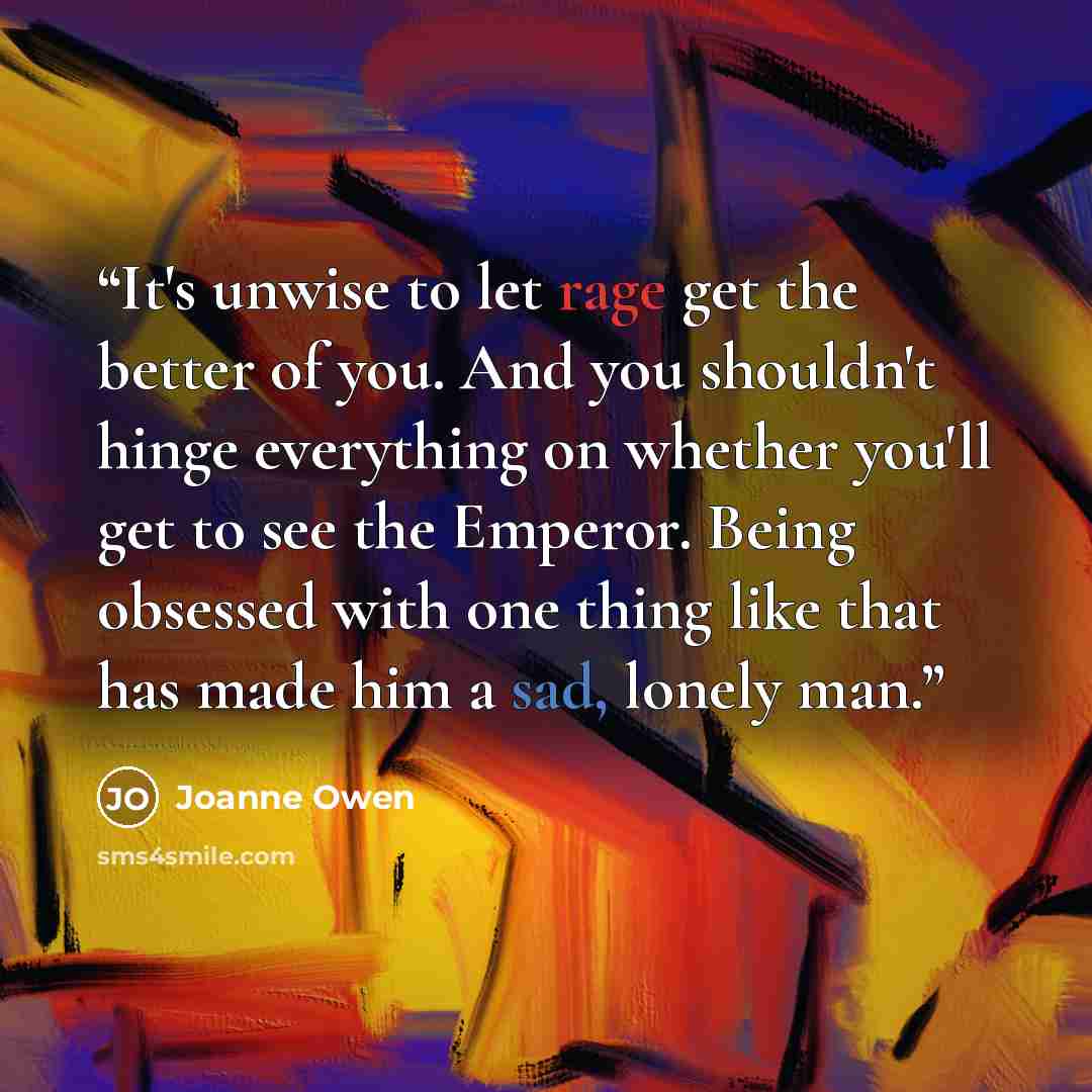 “It's unwise to let rage get the better of you. And you shouldn't hinge everything on whether you'll get to see the Emperor. Being obsessed with one thing like that has made him a sad, lonely man.” quote by Joanne Owen
