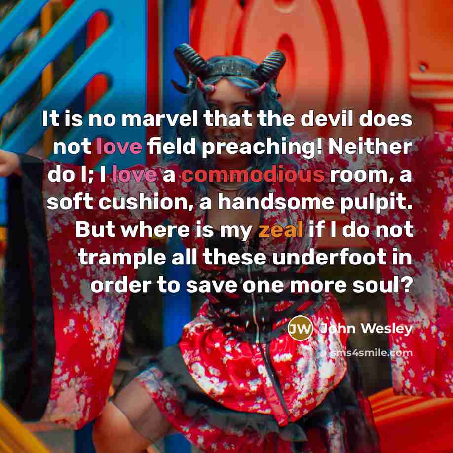 “It is no marvel that the devil does not love field preaching! Neither do I; I love a commodious room, a soft cushion, a handsome pulpit. But where is my zeal if I do not trample all these underfoot in order to save one more soul?” quote by John Wesley