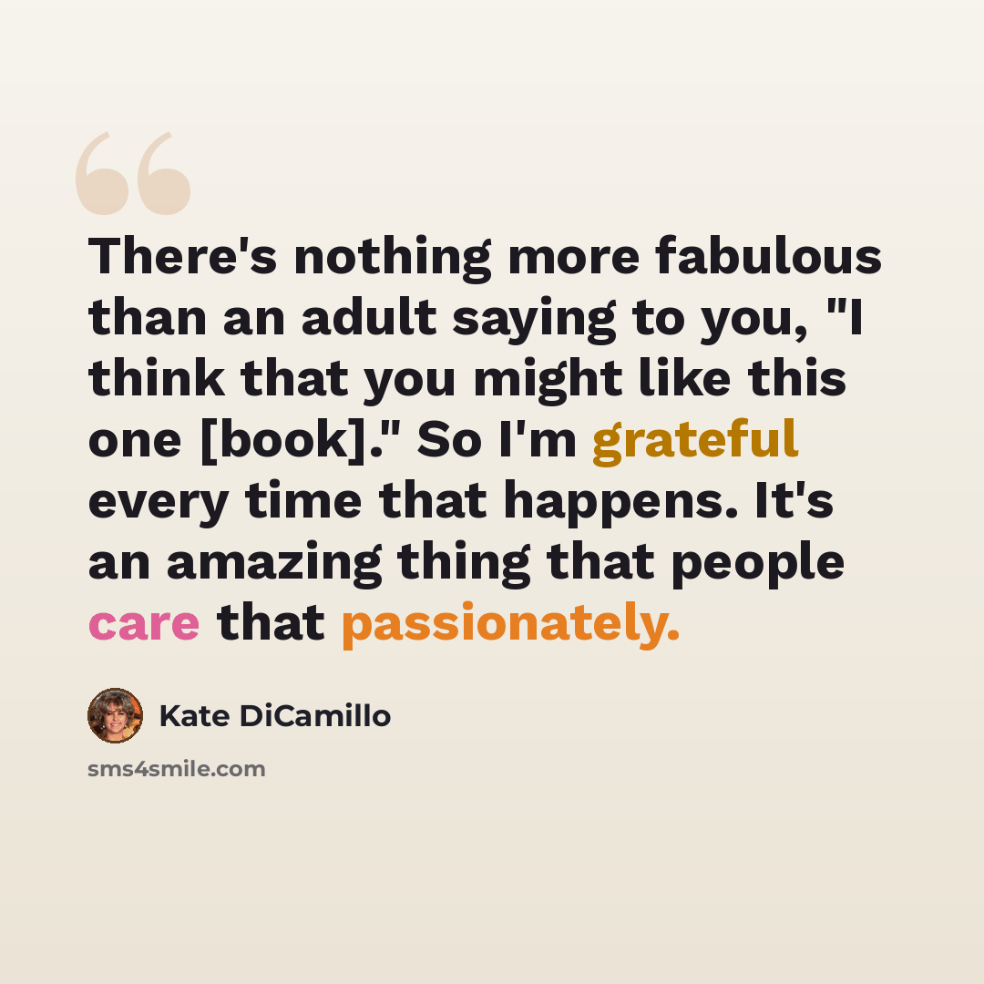 “There's nothing more fabulous than an adult saying to you, "I think that you might like this one [book]." So I'm grateful every time that happens. It's an amazing thing that people care that passionately.” quote by Kate DiCamillo