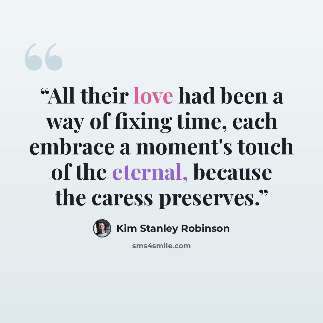 “All their love had been a way of fixing time, each embrace a moment's touch of the eternal, because the caress preserves.” quote by Kim Stanley Robinson