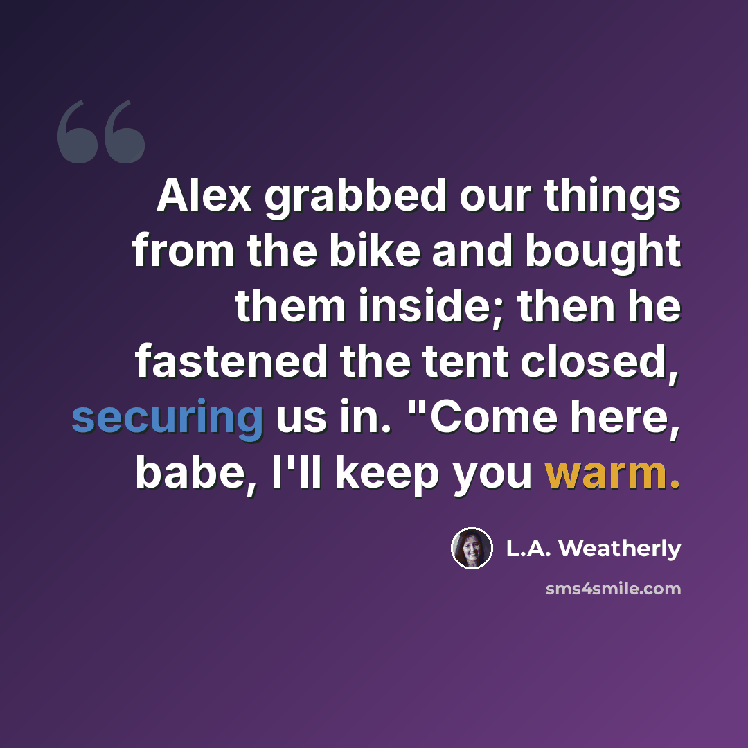 “Alex grabbed our things from the bike and bought them inside; then he fastened the tent closed, securing us in. "Come here, babe, I'll keep you warm.” quote by L.A. Weatherly