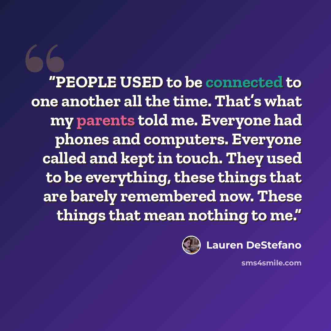 “PEOPLE USED to be connected to one another all the time. That’s what my parents told me. Everyone had phones and computers. Everyone called and kept in touch. They used to be everything, these things that are barely remembered now. These things that mean nothing to me.” quote by Lauren DeStefano