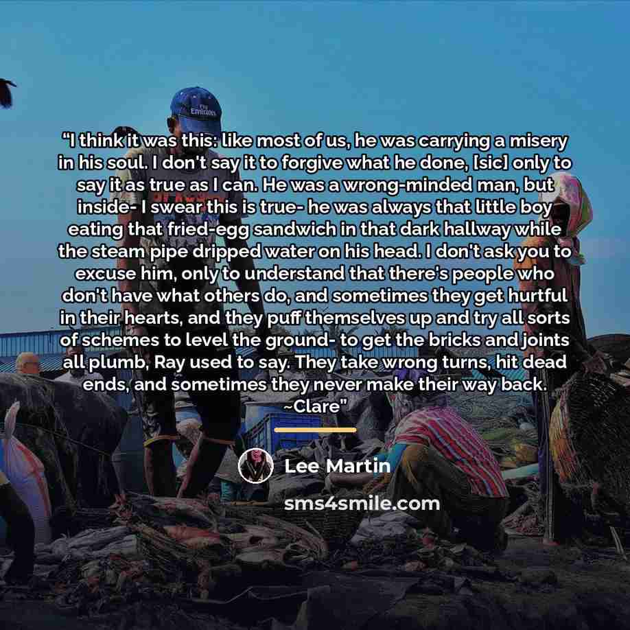 “I think it was this: like most of us, he was carrying a misery in his soul. I don't say it to forgive what he done, [sic] only to say it as true as I can. He was a wrong-minded man, but inside- I swear this is true- he was always that little boy eating that fried-egg sandwich in that dark hallway…” quote by Lee Martin