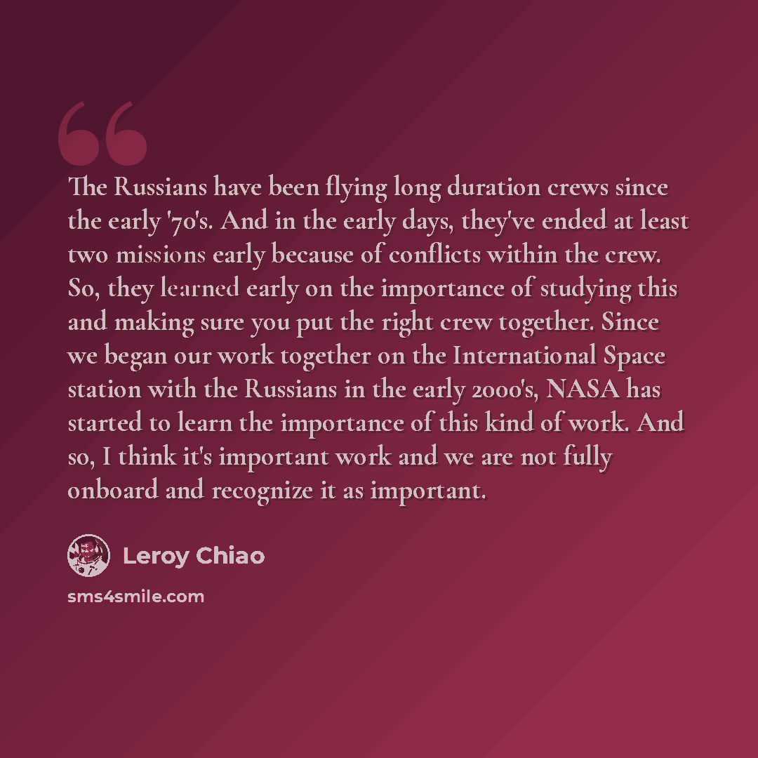 “The Russians have been flying long duration crews since the early '70's. And in the early days, they've ended at least two missions early because of conflicts within the crew. So, they learned early on the importance of studying this and making sure you put the right crew together. Since we began…” quote by Leroy Chiao