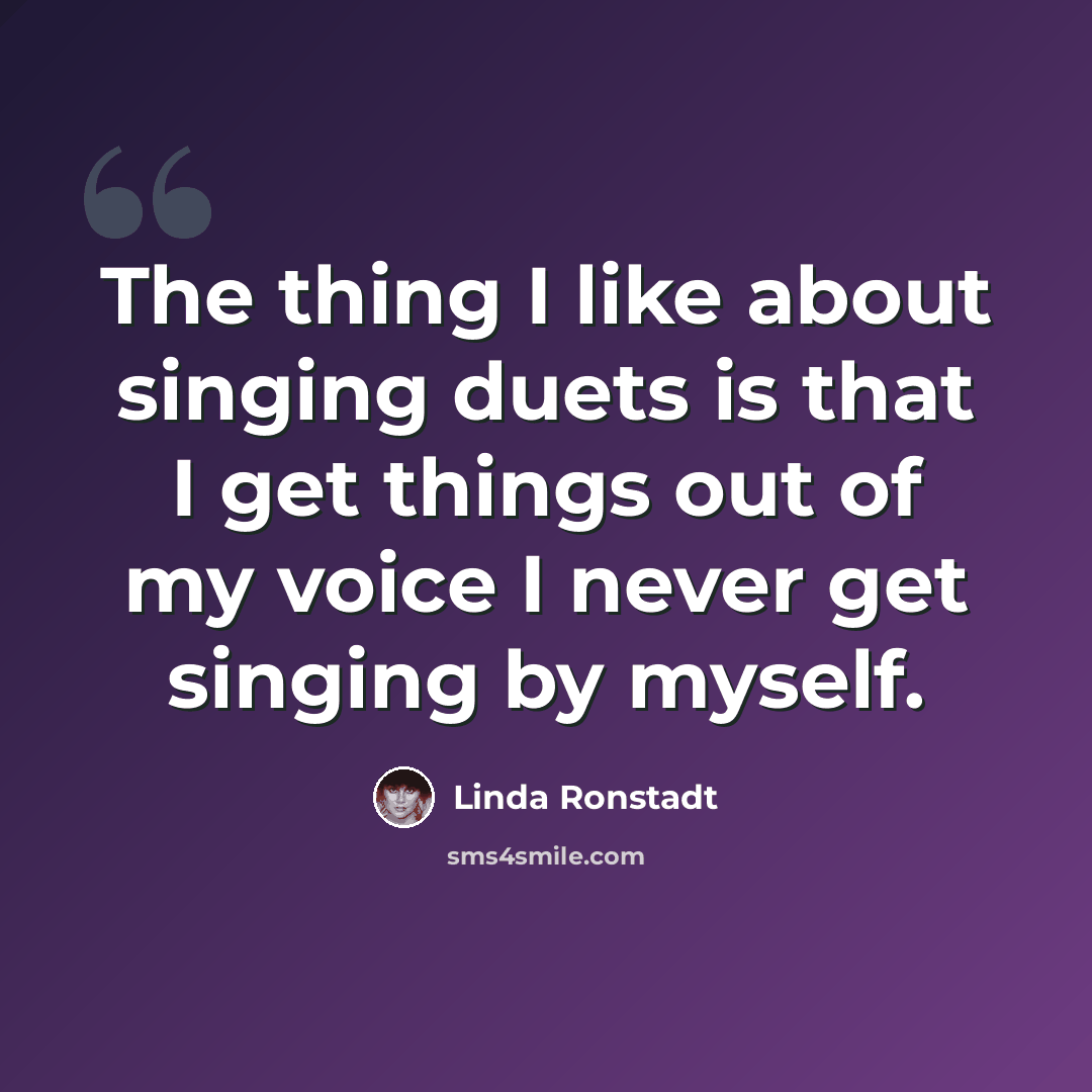 “The thing I like about singing duets is that I get things out of my voice I never get singing by myself.” quote by Linda Ronstadt