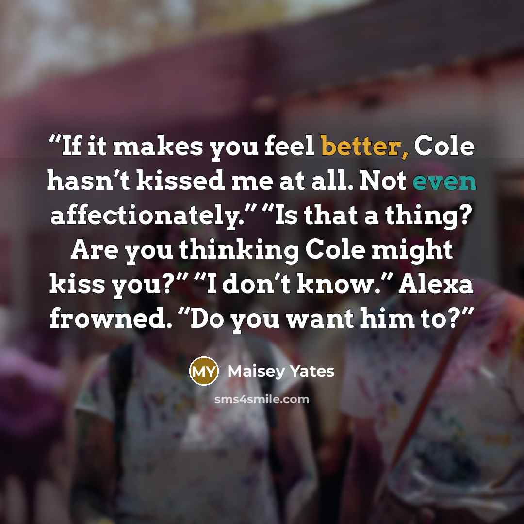 “If it makes you feel better, Cole hasn’t kissed me at all. Not even affectionately.” “Is that a thing? Are you thinking Cole might kiss you?” “I don’t know.” Alexa frowned. “Do you want him to?” quote by Maisey Yates
