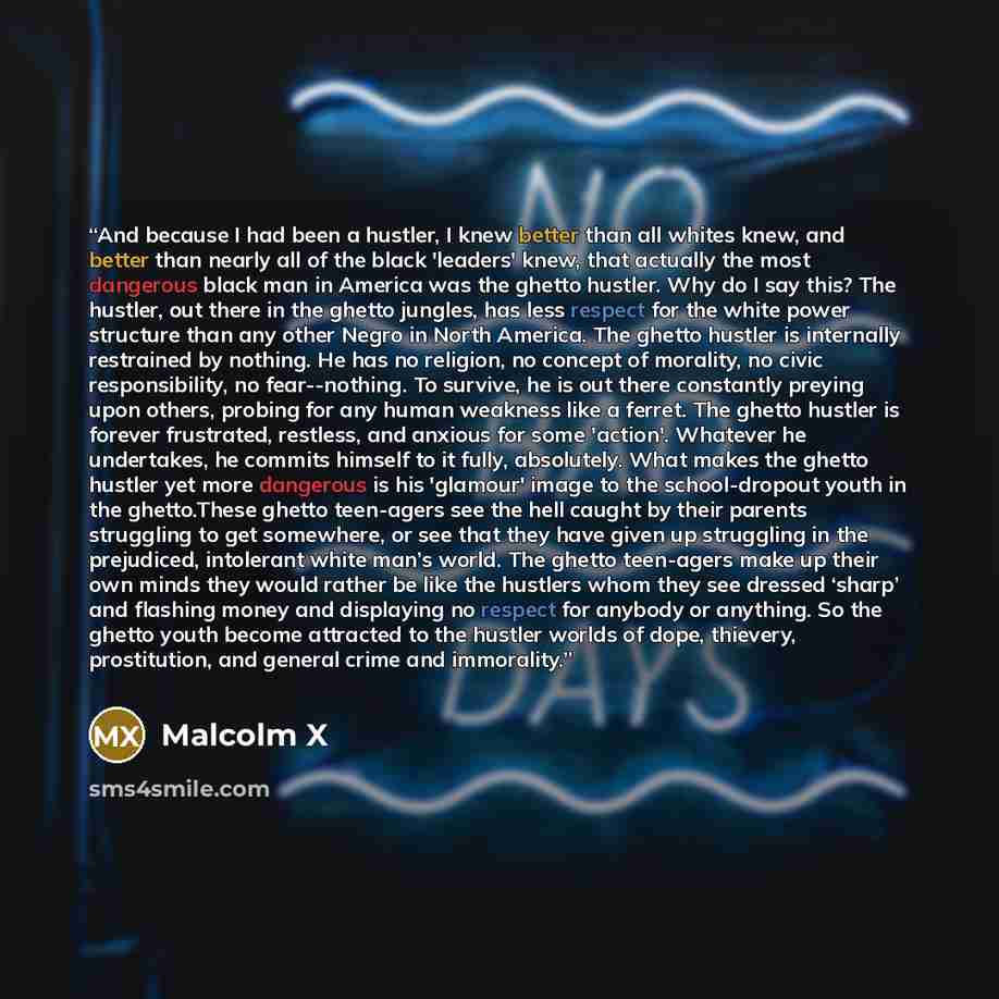“And because I had been a hustler, I knew better than all whites knew, and better than nearly all of the black 'leaders' knew, that actually the most dangerous black man in America was the ghetto hustler. Why do I say this? The hustler, out there in the ghetto jungles, has less respect for the…” quote by Malcolm X