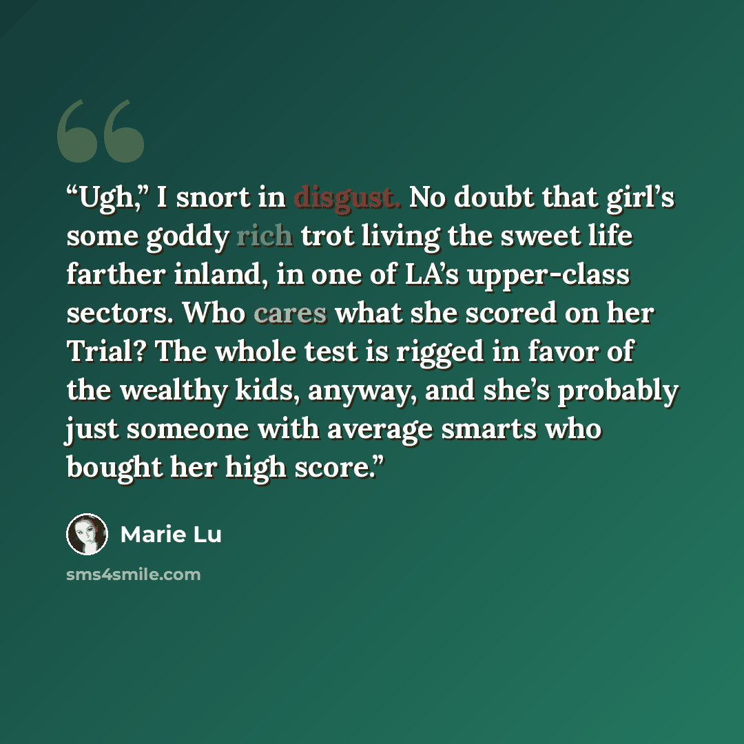 “Ugh,” I snort in disgust. No doubt that girl’s some goddy rich trot living the sweet life farther inland, in one of LA’s upper-class sectors. Who cares what she scored on her Trial? The whole test is rigged in favor of the wealthy kids, anyway, and she’s probably just someone with average smarts…” quote by Marie Lu