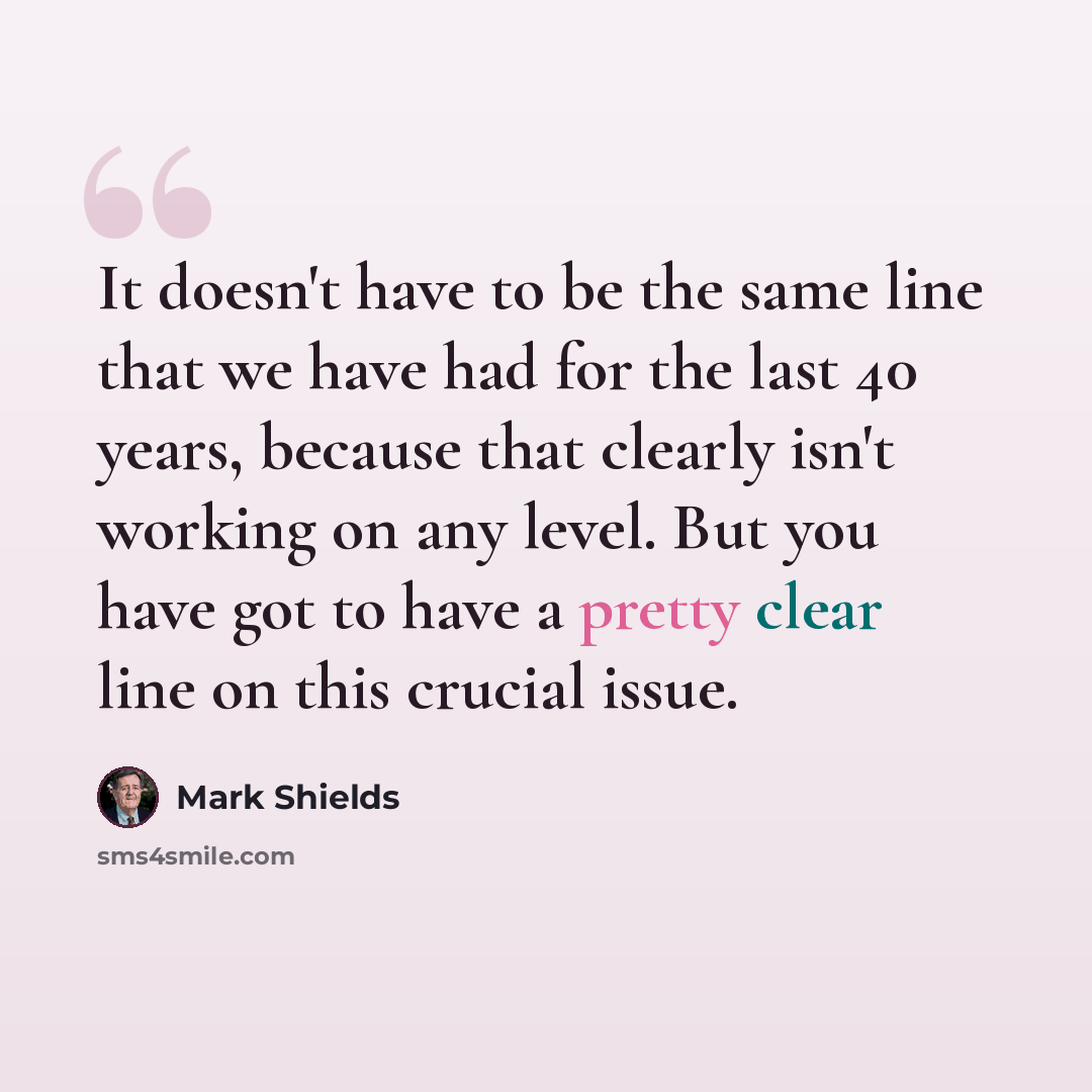 “It doesn't have to be the same line that we have had for the last 40 years, because that clearly isn't working on any level. But you have got to have a pretty clear line on this crucial issue.” quote by Mark Shields
