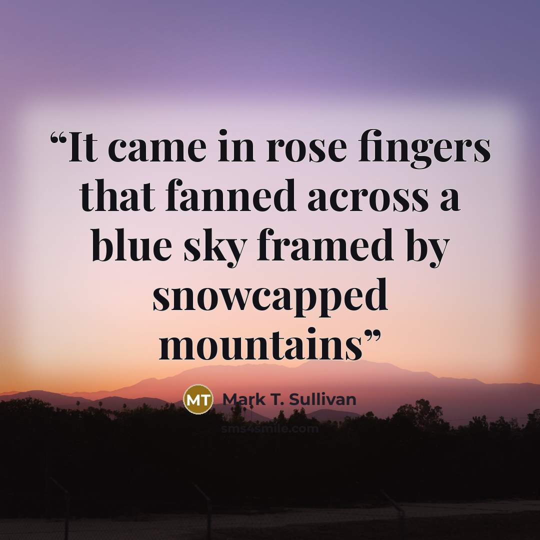 “It came in rose fingers that fanned across a blue sky framed by snowcapped mountains” quote by Mark T. Sullivan