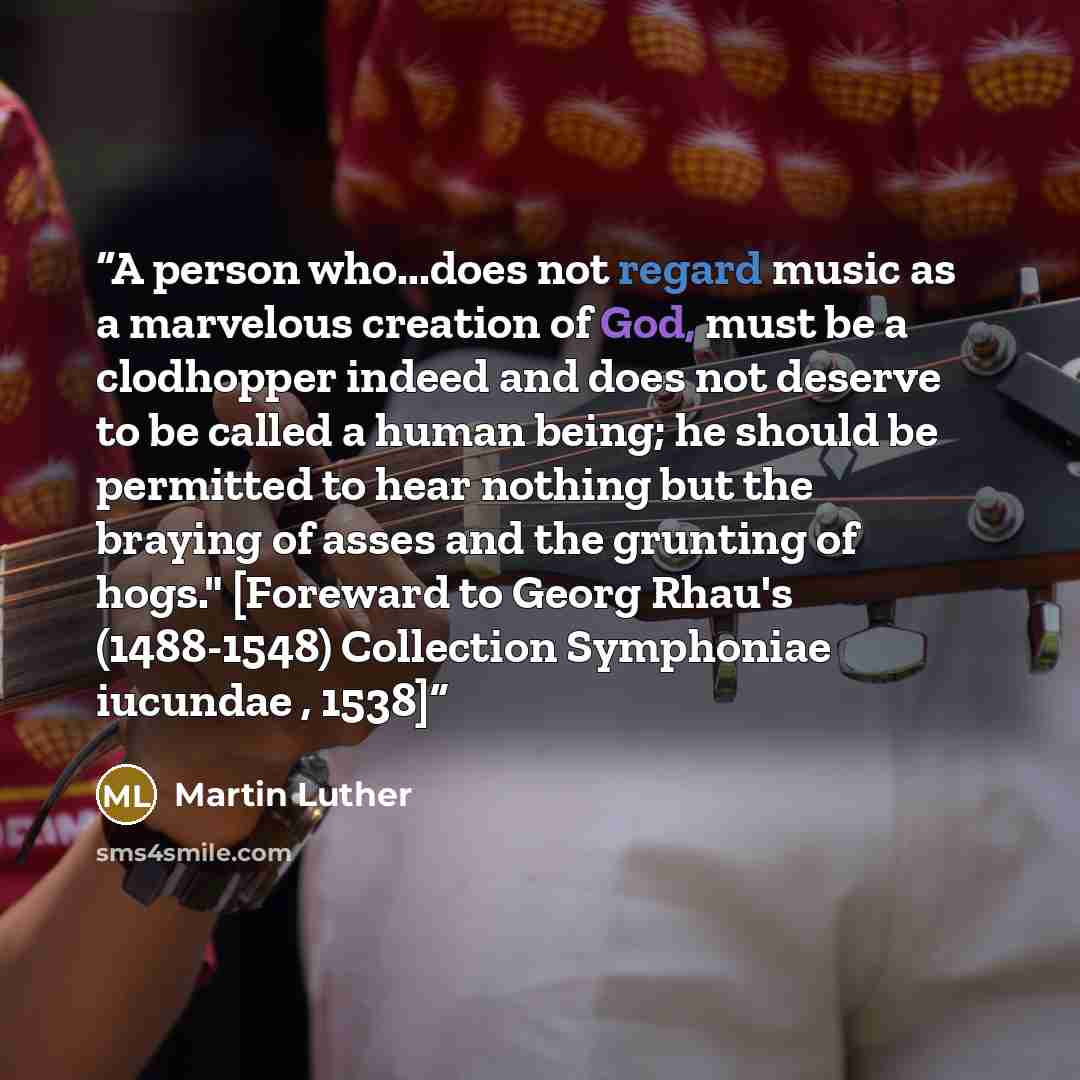 “A person who...does not regard music as a marvelous creation of God, must be a clodhopper indeed and does not deserve to be called a human being; he should be permitted to hear nothing but the braying of asses and the grunting of hogs." [Foreward to Georg Rhau's (1488-1548) Collection Symphoniae…” quote by Martin Luther