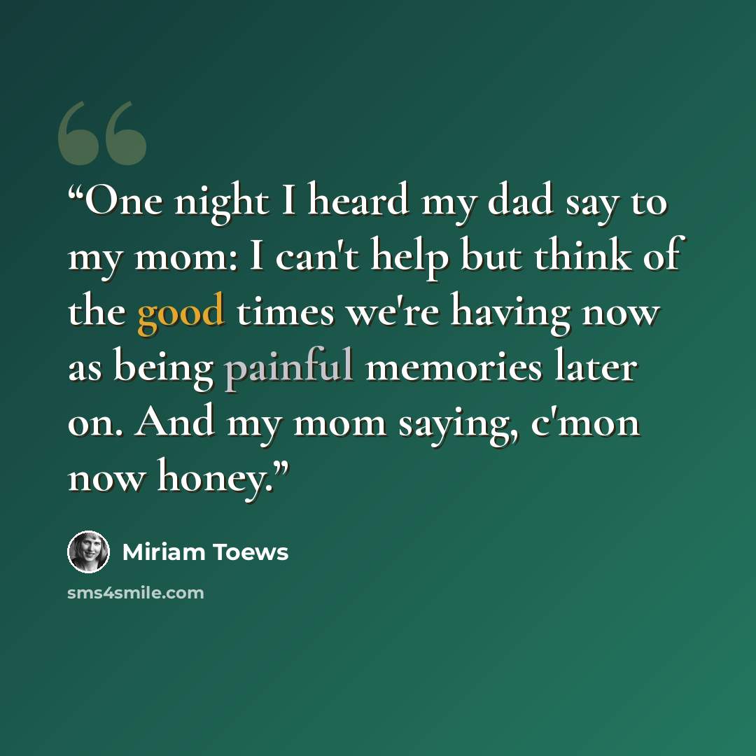 “One night I heard my dad say to my mom: I can't help but think of the good times we're having now as being painful memories later on. And my mom saying, c'mon now honey.” quote by Miriam Toews