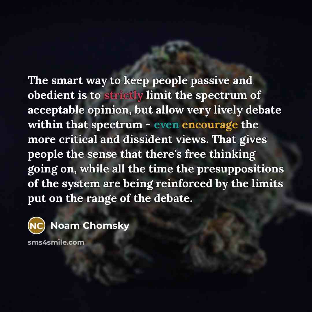 “The smart way to keep people passive and obedient is to strictly limit the spectrum of acceptable opinion, but allow very lively debate within that spectrum - even encourage the more critical and dissident views. That gives people the sense that there's free thinking going on, while all the time…” quote by Noam Chomsky