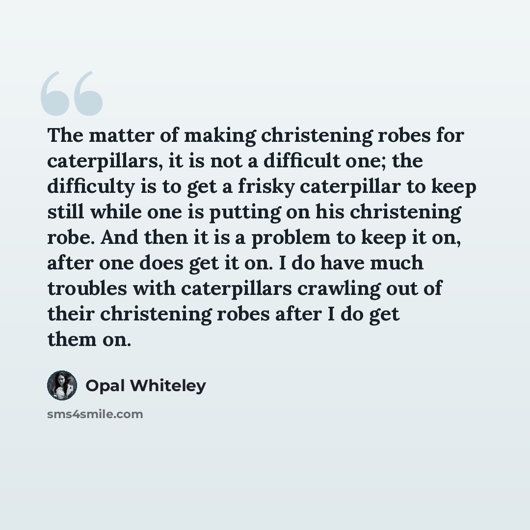 “The matter of making christening robes for caterpillars, it is not a difficult one; the difficulty is to get a frisky caterpillar to keep still while one is putting on his christening robe. And then it is a problem to keep it on, after one does get it on. I do have much troubles with caterpillars…” quote by Opal Whiteley