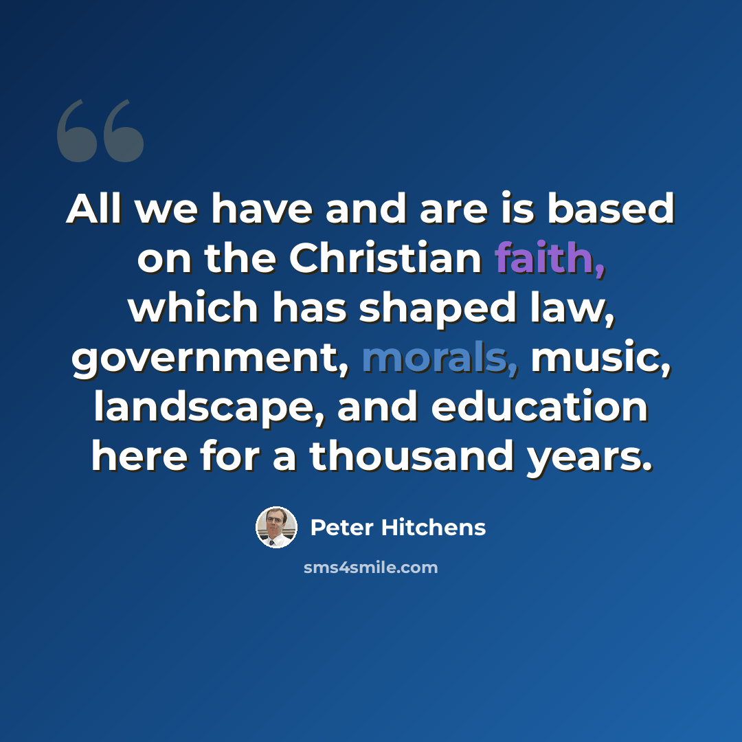 “All we have and are is based on the Christian faith, which has shaped law, government, morals, music, landscape, and education here for a thousand years.” quote by Peter Hitchens