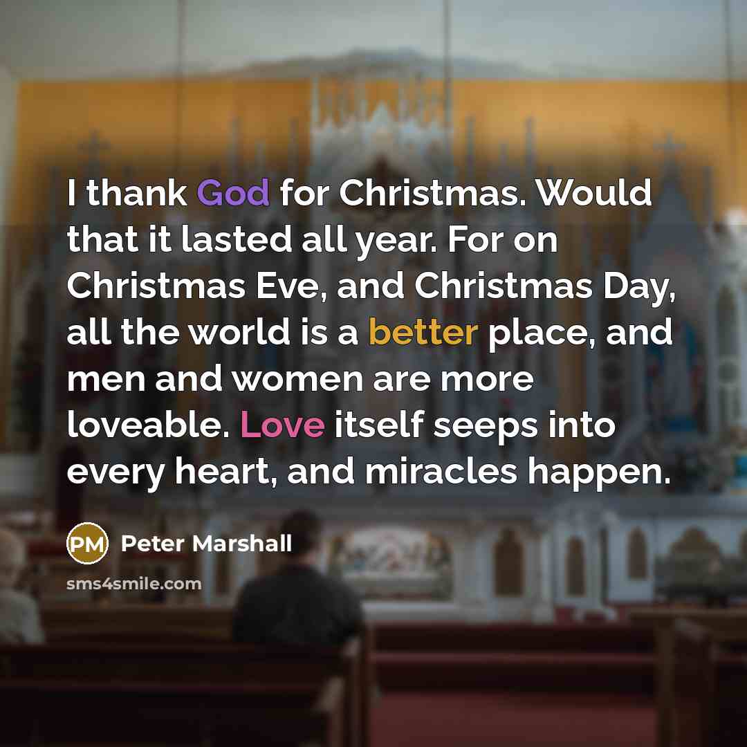 “I thank God for Christmas. Would that it lasted all year. For on Christmas Eve, and Christmas Day, all the world is a better place, and men and women are more loveable. Love itself seeps into every heart, and miracles happen.” quote by Peter Marshall