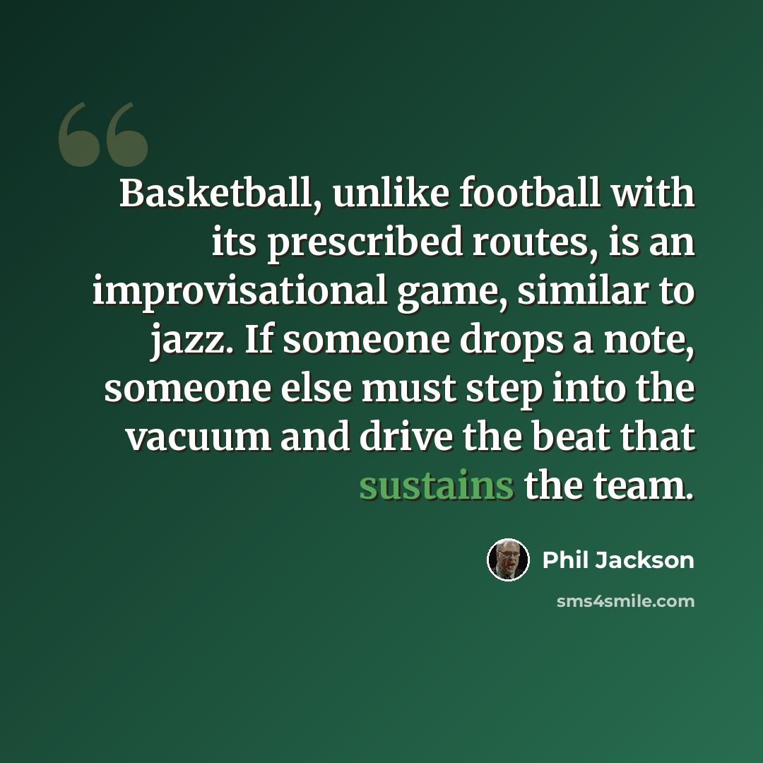 “Basketball, unlike football with its prescribed routes, is an improvisational game, similar to jazz. If someone drops a note, someone else must step into the vacuum and drive the beat that sustains the team.” quote by Phil Jackson