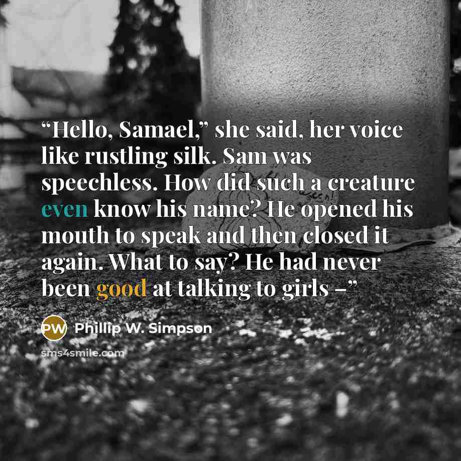 “Hello, Samael,” she said, her voice like rustling silk. Sam was speechless. How did such a creature even know his name? He opened his mouth to speak and then closed it again. What to say? He had never been good at talking to girls –” quote by Phillip W. Simpson