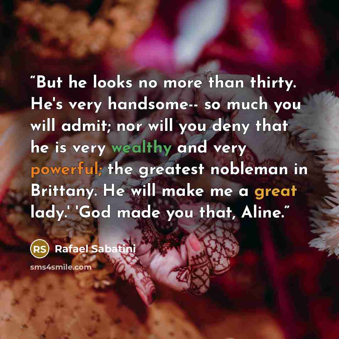 “But he looks no more than thirty. He's very handsome-- so much you will admit; nor will you deny that he is very wealthy and very powerful; the greatest nobleman in Brittany. He will make me a great lady.' 'God made you that, Aline.” quote by Rafael Sabatini
