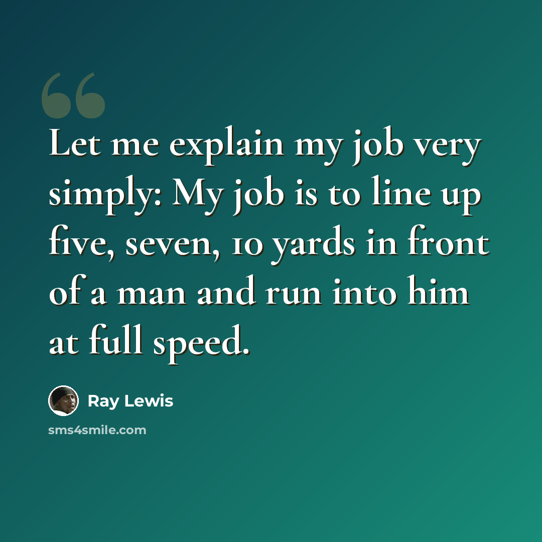 “Let me explain my job very simply: My job is to line up five, seven, 10 yards in front of a man and run into him at full speed.” quote by Ray Lewis