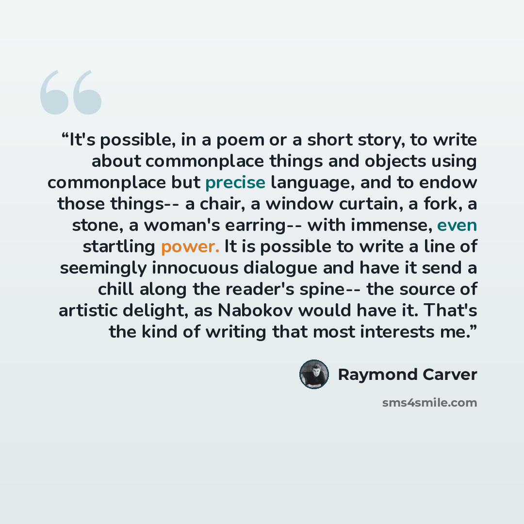 “It's possible, in a poem or a short story, to write about commonplace things and objects using commonplace but precise language, and to endow those things-- a chair, a window curtain, a fork, a stone, a woman's earring-- with immense, even startling power. It is possible to write a line of…” quote by Raymond Carver
