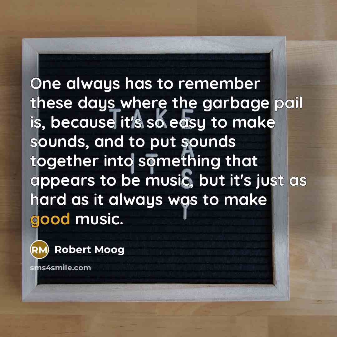 “One always has to remember these days where the garbage pail is, because it's so easy to make sounds, and to put sounds together into something that appears to be music, but it's just as hard as it always was to make good music.” quote by Robert Moog