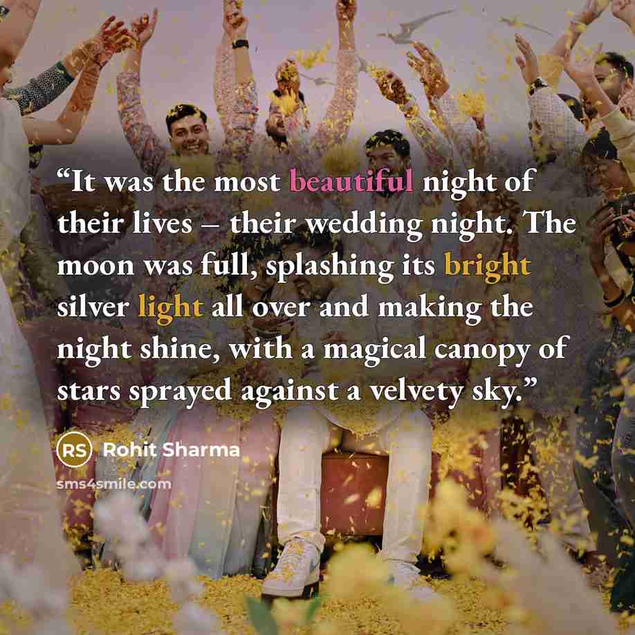 “It was the most beautiful night of their lives – their wedding night. The moon was full, splashing its bright silver light all over and making the night shine, with a magical canopy of stars sprayed against a velvety sky.” quote by Rohit Sharma