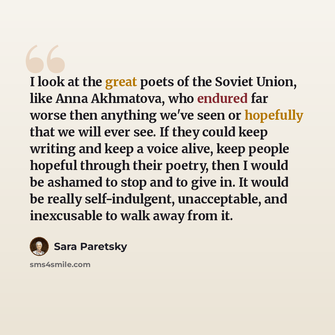 “I look at the great poets of the Soviet Union, like Anna Akhmatova, who endured far worse then anything we've seen or hopefully that we will ever see. If they could keep writing and keep a voice alive, keep people hopeful through their poetry, then I would be ashamed to stop and to give in. It…” quote by Sara Paretsky