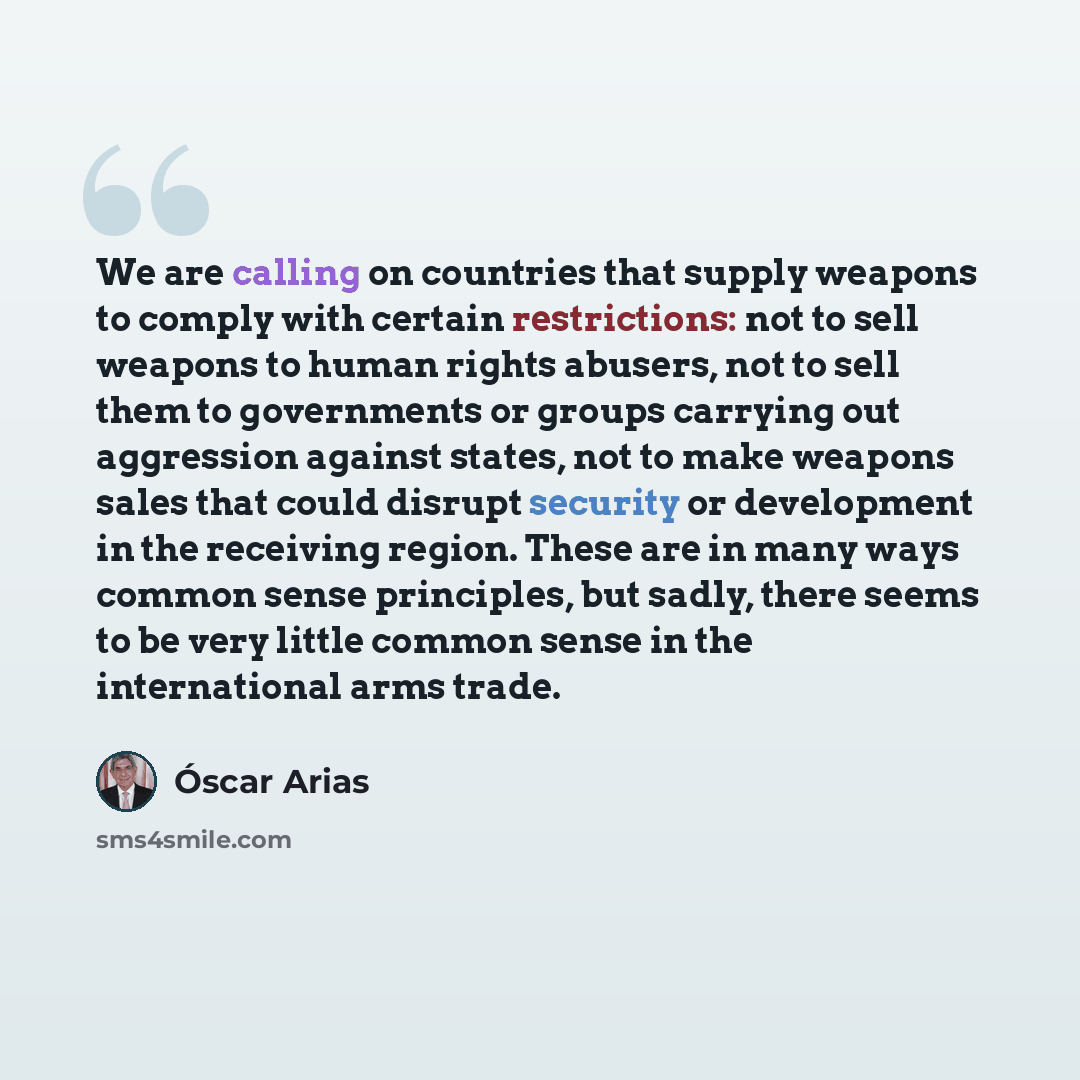 “We are calling on countries that supply weapons to comply with certain restrictions: not to sell weapons to human rights abusers, not to sell them to governments or groups carrying out aggression against states, not to make weapons sales that could disrupt security or development in the receiving…” quote by Oscar Arias