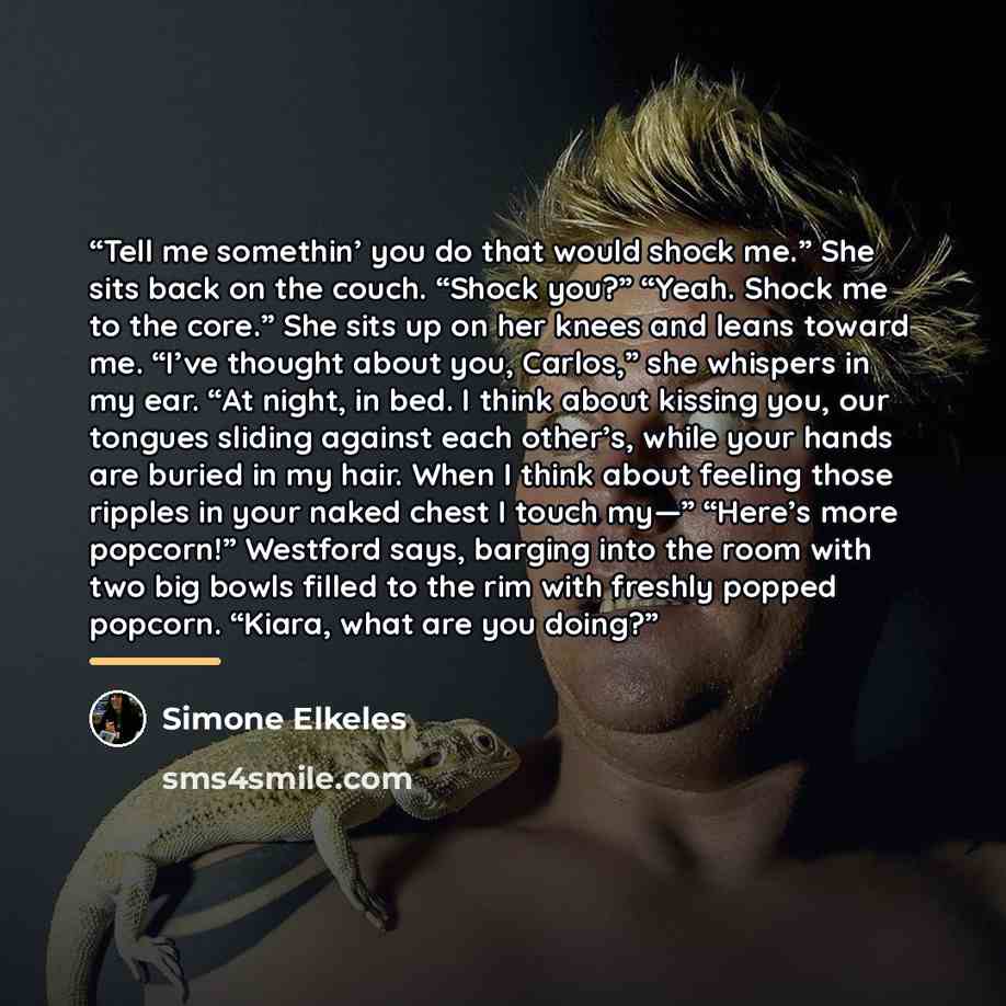 “Tell me somethin’ you do that would shock me.” She sits back on the couch. “Shock you?” “Yeah. Shock me to the core.” She sits up on her knees and leans toward me. “I’ve thought about you, Carlos,” she whispers in my ear. “At night, in bed. I think about kissing you, our tongues sliding against…” quote by Simone Elkeles
