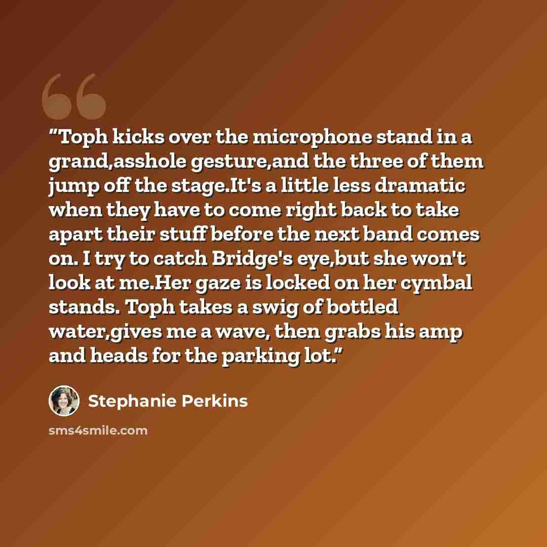 “Toph kicks over the microphone stand in a grand,asshole gesture,and the three of them jump off the stage.It's a little less dramatic when they have to come right back to take apart their stuff before the next band comes on. I try to catch Bridge's eye,but she won't look at me.Her gaze is locked on…” quote by Stephanie Perkins