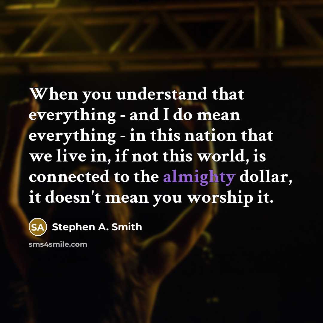 “When you understand that everything - and I do mean everything - in this nation that we live in, if not this world, is connected to the almighty dollar, it doesn't mean you worship it.” quote by Stephen A. Smith