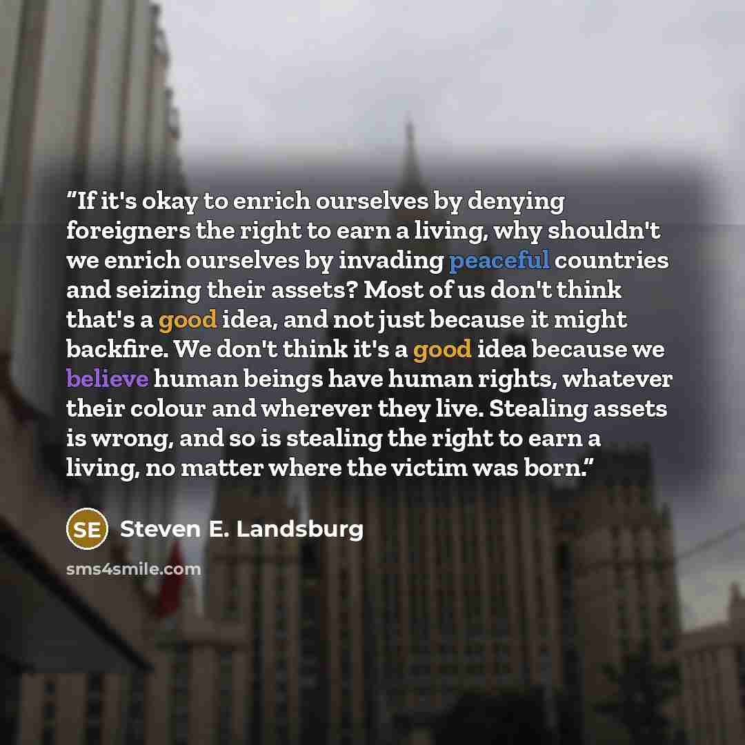 “If it's okay to enrich ourselves by denying foreigners the right to earn a living, why shouldn't we enrich ourselves by invading peaceful countries and seizing their assets? Most of us don't think that's a good idea, and not just because it might backfire. We don't think it's a good idea because…” quote by Steven E. Landsburg