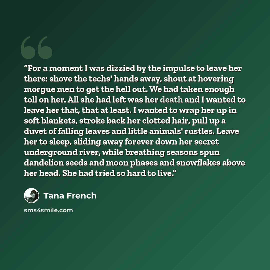 “For a moment I was dizzied by the impulse to leave her there: shove the techs' hands away, shout at hovering morgue men to get the hell out. We had taken enough toll on her. All she had left was her death and I wanted to leave her that, that at least. I wanted to wrap her up in soft blankets…” quote by Tana French